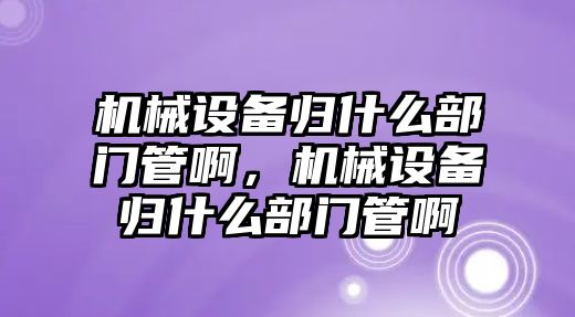 機械設(shè)備歸什么部門管啊，機械設(shè)備歸什么部門管啊