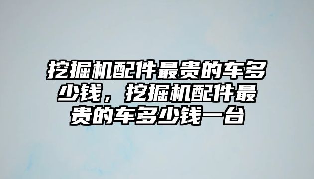 挖掘機配件最貴的車多少錢，挖掘機配件最貴的車多少錢一臺