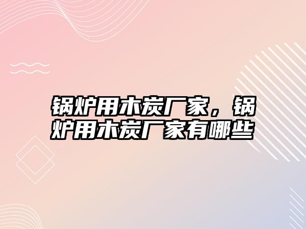 鍋爐用木炭廠家，鍋爐用木炭廠家有哪些