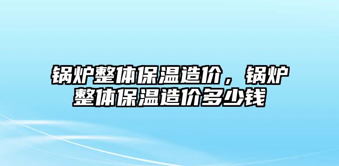 鍋爐整體保溫造價(jià)，鍋爐整體保溫造價(jià)多少錢