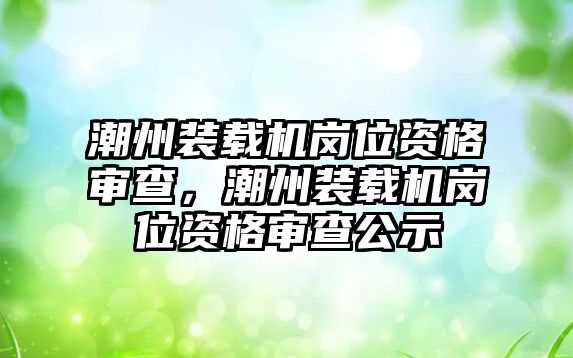 潮州裝載機崗位資格審查，潮州裝載機崗位資格審查公示