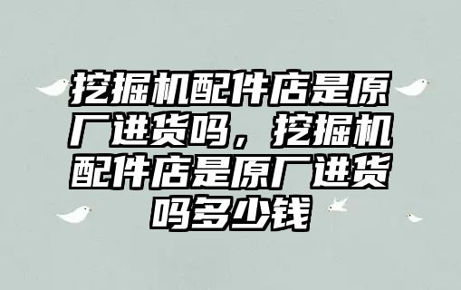 挖掘機(jī)配件店是原廠進(jìn)貨嗎，挖掘機(jī)配件店是原廠進(jìn)貨嗎多少錢(qián)