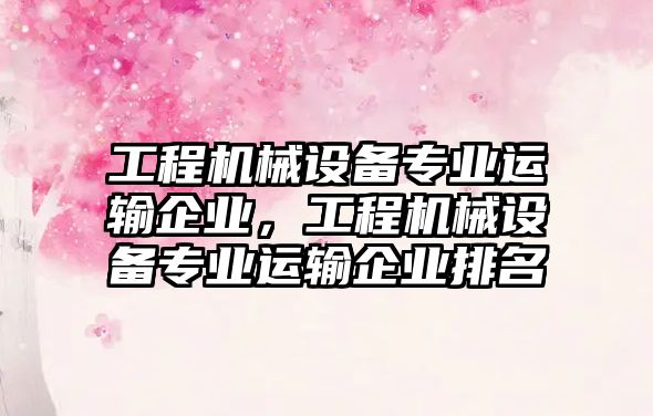 工程機械設備專業(yè)運輸企業(yè)，工程機械設備專業(yè)運輸企業(yè)排名