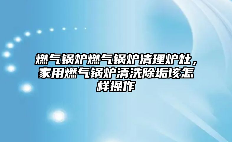 燃氣鍋爐燃氣鍋爐清理爐灶，家用燃氣鍋爐清洗除垢該怎樣操作