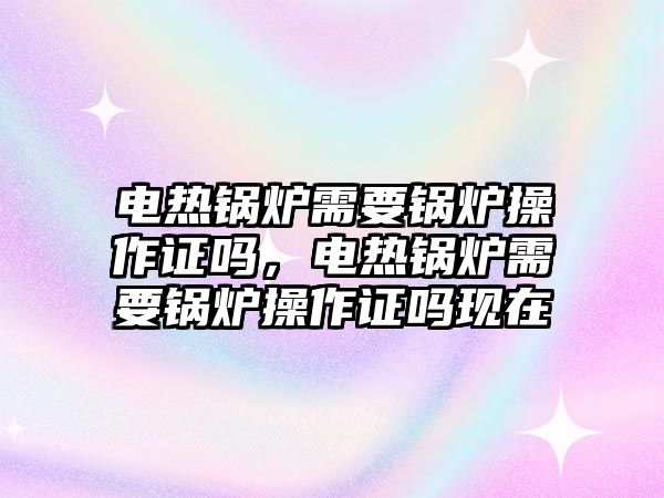 電熱鍋爐需要鍋爐操作證嗎，電熱鍋爐需要鍋爐操作證嗎現(xiàn)在