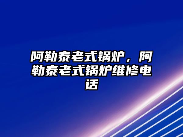 阿勒泰老式鍋爐，阿勒泰老式鍋爐維修電話