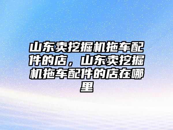 山東賣挖掘機(jī)拖車配件的店，山東賣挖掘機(jī)拖車配件的店在哪里