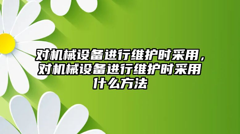 對機械設(shè)備進行維護時采用，對機械設(shè)備進行維護時采用什么方法