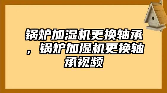 鍋爐加濕機(jī)更換軸承，鍋爐加濕機(jī)更換軸承視頻