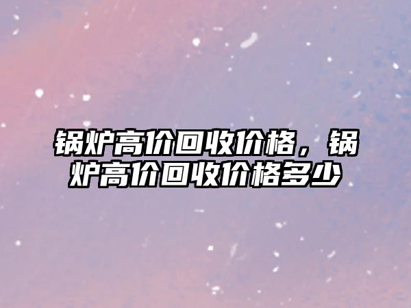 鍋爐高價(jià)回收價(jià)格，鍋爐高價(jià)回收價(jià)格多少