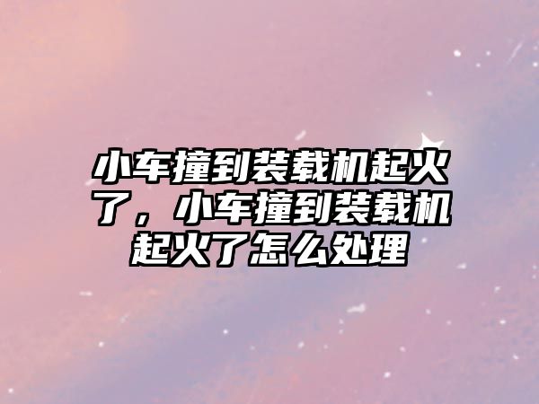 小車撞到裝載機起火了，小車撞到裝載機起火了怎么處理