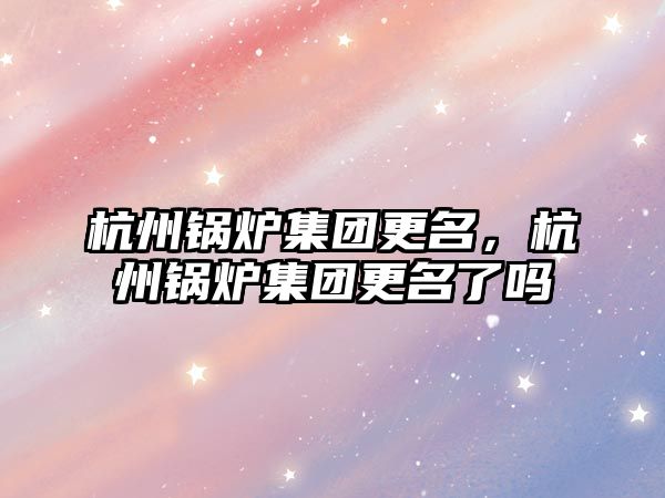 杭州鍋爐集團更名，杭州鍋爐集團更名了嗎