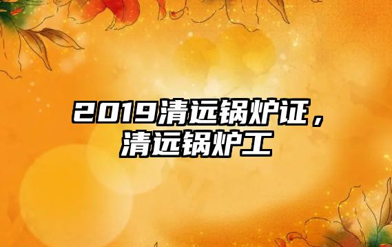 2019清遠鍋爐證，清遠鍋爐工