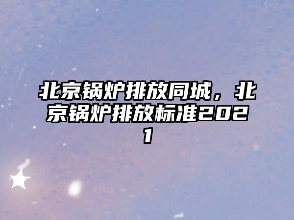 北京鍋爐排放同城，北京鍋爐排放標(biāo)準(zhǔn)2021