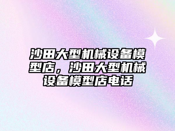 沙田大型機(jī)械設(shè)備模型店，沙田大型機(jī)械設(shè)備模型店電話
