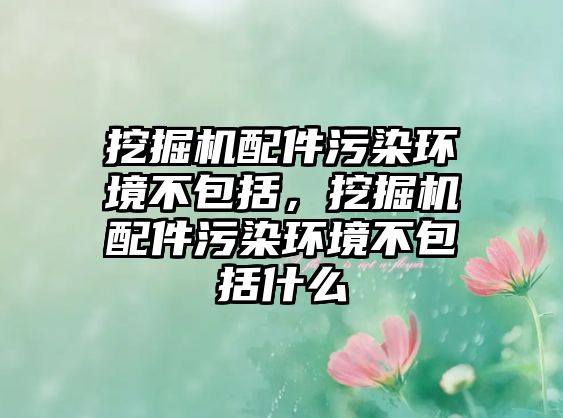 挖掘機配件污染環(huán)境不包括，挖掘機配件污染環(huán)境不包括什么