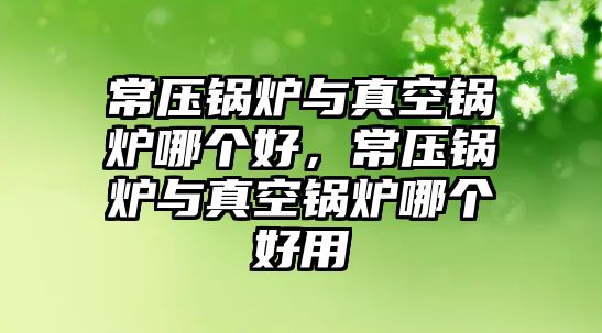 常壓鍋爐與真空鍋爐哪個(gè)好，常壓鍋爐與真空鍋爐哪個(gè)好用