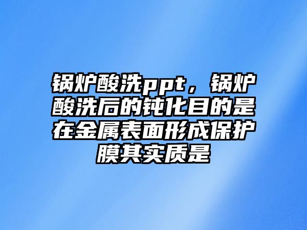 鍋爐酸洗ppt，鍋爐酸洗后的鈍化目的是在金屬表面形成保護(hù)膜其實(shí)質(zhì)是