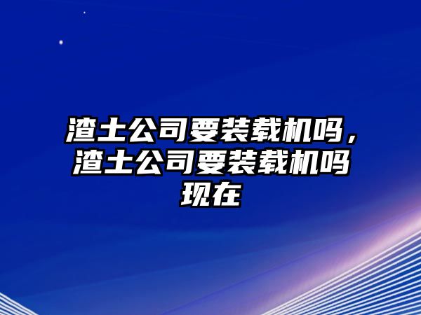 渣土公司要裝載機(jī)嗎，渣土公司要裝載機(jī)嗎現(xiàn)在