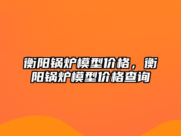 衡陽鍋爐模型價格，衡陽鍋爐模型價格查詢