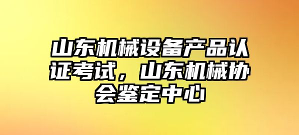 山東機械設備產品認證考試，山東機械協(xié)會鑒定中心