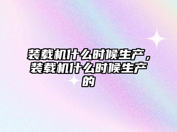 裝載機什么時候生產(chǎn)，裝載機什么時候生產(chǎn)的