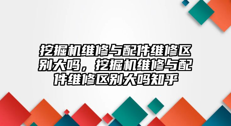 挖掘機(jī)維修與配件維修區(qū)別大嗎，挖掘機(jī)維修與配件維修區(qū)別大嗎知乎