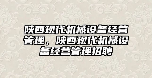 陜西現(xiàn)代機(jī)械設(shè)備經(jīng)營管理，陜西現(xiàn)代機(jī)械設(shè)備經(jīng)營管理招聘