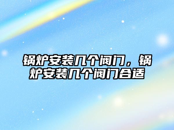 鍋爐安裝幾個閥門，鍋爐安裝幾個閥門合適