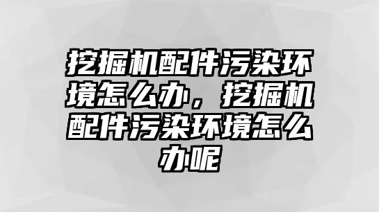 挖掘機配件污染環(huán)境怎么辦，挖掘機配件污染環(huán)境怎么辦呢