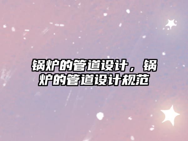 鍋爐的管道設(shè)計(jì)，鍋爐的管道設(shè)計(jì)規(guī)范