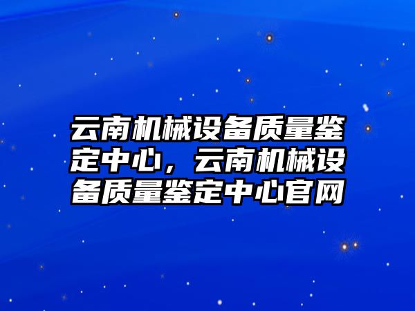 云南機(jī)械設(shè)備質(zhì)量鑒定中心，云南機(jī)械設(shè)備質(zhì)量鑒定中心官網(wǎng)