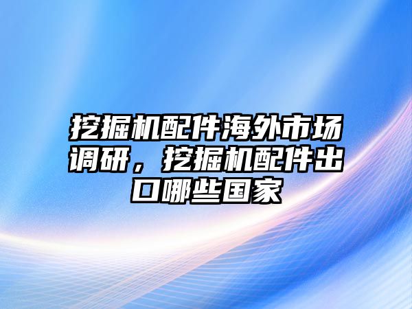 挖掘機配件海外市場調(diào)研，挖掘機配件出口哪些國家