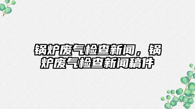 鍋爐廢氣檢查新聞，鍋爐廢氣檢查新聞稿件