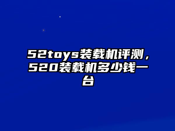 52toys裝載機評測，520裝載機多少錢一臺