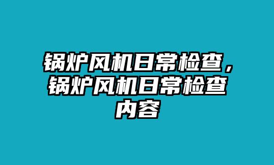 鍋爐風(fēng)機(jī)日常檢查，鍋爐風(fēng)機(jī)日常檢查內(nèi)容