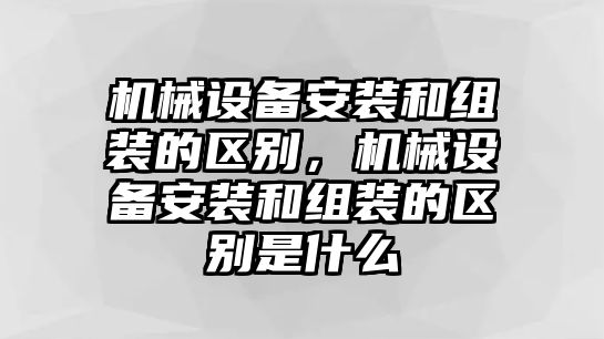 機械設備安裝和組裝的區(qū)別，機械設備安裝和組裝的區(qū)別是什么