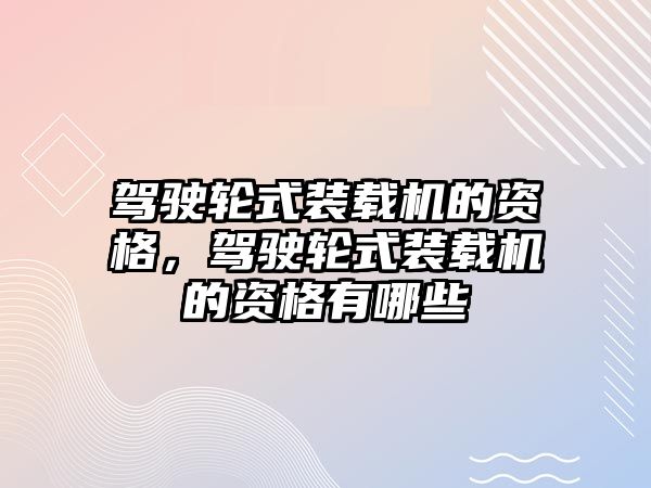 駕駛輪式裝載機的資格，駕駛輪式裝載機的資格有哪些