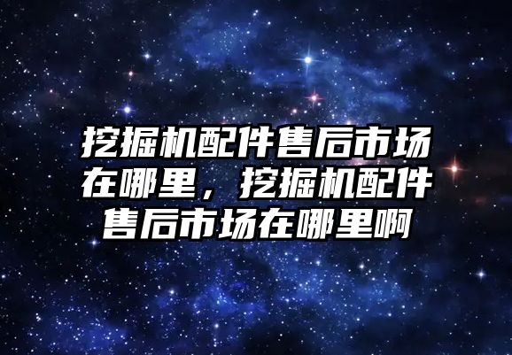 挖掘機配件售后市場在哪里，挖掘機配件售后市場在哪里啊