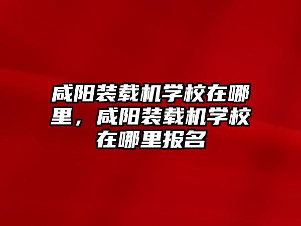 咸陽裝載機學校在哪里，咸陽裝載機學校在哪里報名