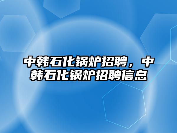 中韓石化鍋爐招聘，中韓石化鍋爐招聘信息