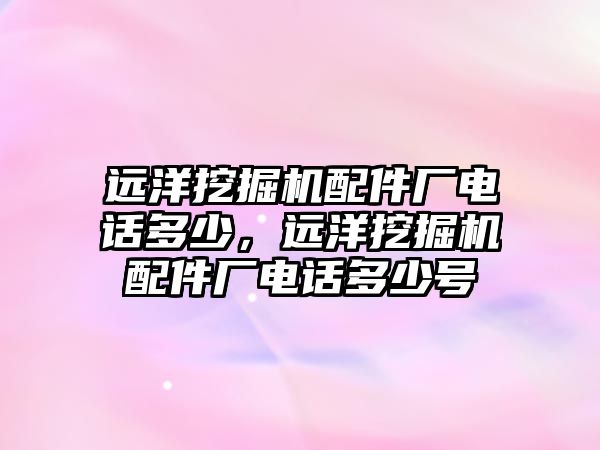 遠(yuǎn)洋挖掘機配件廠電話多少，遠(yuǎn)洋挖掘機配件廠電話多少號