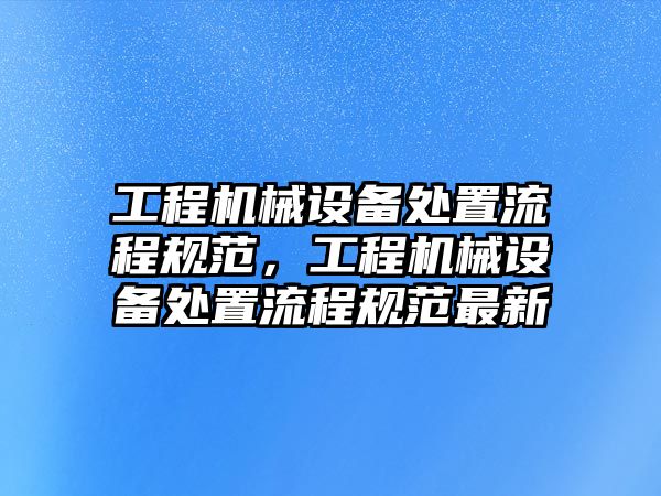 工程機(jī)械設(shè)備處置流程規(guī)范，工程機(jī)械設(shè)備處置流程規(guī)范最新