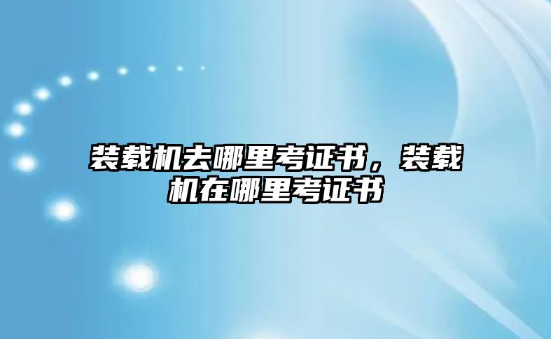 裝載機(jī)去哪里考證書，裝載機(jī)在哪里考證書