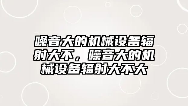 噪音大的機(jī)械設(shè)備輻射大不，噪音大的機(jī)械設(shè)備輻射大不大