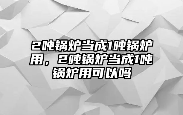 2噸鍋爐當(dāng)成1噸鍋爐用，2噸鍋爐當(dāng)成1噸鍋爐用可以嗎