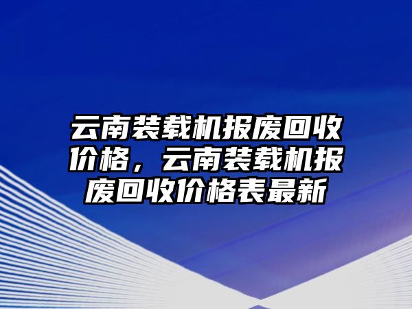 云南裝載機報廢回收價格，云南裝載機報廢回收價格表最新