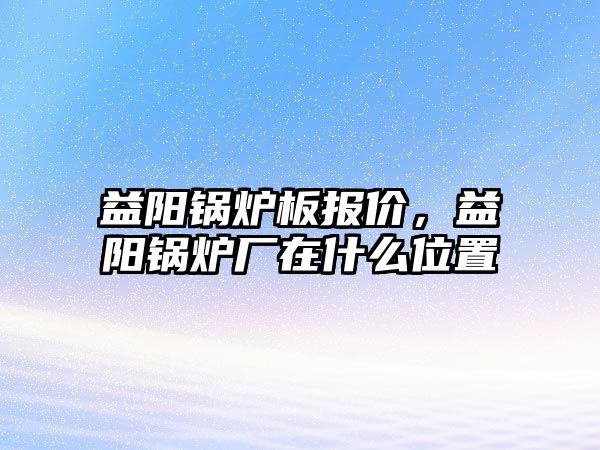 益陽鍋爐板報價，益陽鍋爐廠在什么位置