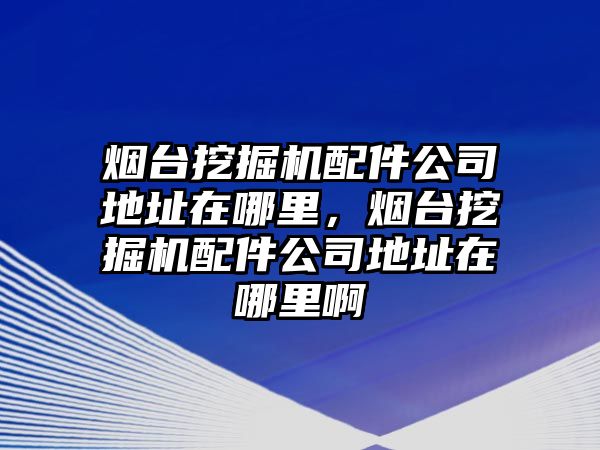 煙臺挖掘機配件公司地址在哪里，煙臺挖掘機配件公司地址在哪里啊