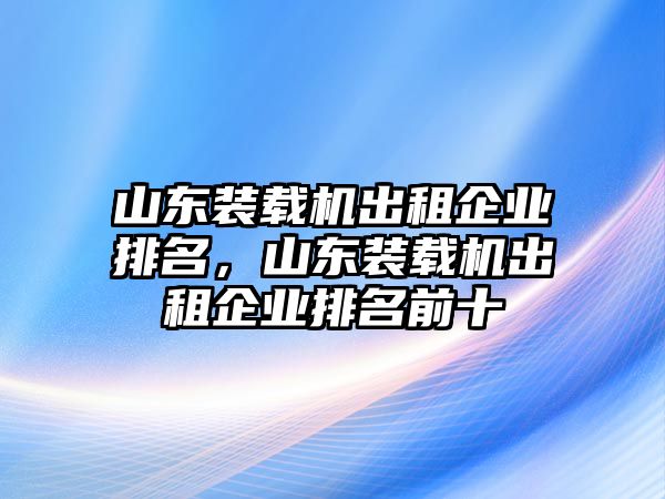 山東裝載機(jī)出租企業(yè)排名，山東裝載機(jī)出租企業(yè)排名前十